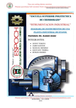 You are using demo version
Please purchase full version from www.technocomsolutions.com
                                ¨ INSTRUMENTACION INDUSTRIAL¨




               “ESCUELA SUPERIOR POLITECNICA
                      DE CHIMBORAZO”
               “ISTRUMENTACION INDUSTRIAL”
                DIAGRAMA DE INSTRUMENTOS DE UNA
                     PLANTA INDUSTRIAL DE ETANOL

             PROFESOR: DR. MARCO HARO
             INTEGRANTES:
                •   JENNY YEROVI
                •   JAIRO SANTOS
                •   MANUEL MENDEZ
                •   GEOVANY TIERRA
                •   BYRON OSORIO




              You are using demo version
Please purchase full version from www.technocomsolutions.com
                   RIOBAMBA – ECUADOR
                            2010
 