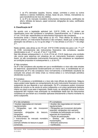 ii. os IF’s derivados (opções, futuros, swaps, contratos a prazo ou outros
          relativos a valores mobiliários, divisas, taxas de juro, índices, mercadorias ou
          para transferência de risco de crédito);
          iii. os IF’s do mercado monetário (instrumentos interbancários, certificados de
          aforro, bilhetes de tesouro, papel comercial, obrigações de caixa, certificados
          de depósito);

4. Classificação de IF

De acordo com a legislação aplicável (art. 314º-D CVM), os IF’s podem ser
classificados como não complexos e complexos. Especificamente, no 1º alinea a) do
nº1 art. 314-D são especificados os instrumentos financeiros não complexos;
Acrescenta ainda o mesmo artigo alinea a) do nº2: “Para efeitos da alínea a) do
número anterior, um instrumento financeiro é não complexo, desde que: a) Não esteja
abrangido nas alíneas c), e), f) e g) do artigo 1.º e nas alíneas c) a f) do n.º 1 do artigo
2.º”,

Neste sentido, esta alinea a) do nº2 (art. 314º-D CVM) remete-nos para o art. 1º e 2º
do CVM, concretamente são instrumentos financeiros não complexos, aqueles
referênciados no art. 1º e no art. 2º do nº 1 do CVM;
Nas três alineas subsequentes b, c), d) do nº2 do art. 314-D, basta que uma condição
não ocorra para estarmos em presença de um instrumento financeiro complexo.
Assim, só são considerados instrumentos financeiros não complexos se respeitarem
as condições propostas no subsequentes b, c, d) do nº2.

IF Não complexo
Os IF’s não complexos são aqueles em que a rendibilidade e o risco são mais simples
de determinar, apresentando tendencialmente um menor risco. A rendibilidade de um
investimento em IF’s não complexos inclui normalmente a rendibilidade resultante da
evolução dos preços em bolsa (mais ou menos-valias) e a remuneração periódica
(dividendos ou juros).

IF Complexo
Nos IF’s complexos a rendibilidade e o risco são mais difíceis de determinar. Nalguns
casos podem estar ligados ao comportamento de outro instrumento financeiro (o activo
subjacente) de que depende a sua valorização. Os IF’s complexos podem incorporar
direitos de compra ou de venda do activo subjacente a um preço geralmente bastante
inferior ao preço a que este é negociado. Deste modo, as variações do preço do activo
subjacente têm impacto mais acentuado na rendibilidade deste tipo de instrumentos
complexos do que teriam se o investidor aplicasse directamente o mesmo montante no
activo subjacente.


IF’s não complexos                                            IF’s complexos
• Acções negociadas em mercado                                • Acções não negociadas em mercado
regulamentado;                                                regulamentado;
• Obrigações, que não incorporem                              • Obrigações que incorporam derivados
derivados                                                     (exemplo: obrigações com warrant);
(exemplos: obrigações do tesouro,                             • Unidades de participação em fundos
obrigações                                                    especiais de investimento;
de dívida privada)                                            • Títulos de participação;
• Instrumentos do mercado monetário                           • Direitos (de subscrição e de
(como por                                                     incorporação);
exemplo bilhetes do tesouro e papel                           • Warrants autónomos
comercial);                                                   • Certificados;

Inês Loureiro – ISCAL - Licenciatura em Finanças Empresariais – Direito Financeiro
21-12-2012                                                                                        2
 