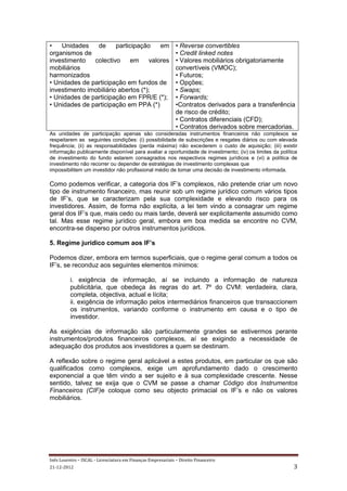 •   Unidades    de      participação    em                    • Reverse convertibles
organismos de                                                 • Credit linked notes
investimento   colectivo      em    valores                   • Valores mobiliários obrigatoriamente
mobiliários                                                   convertíveis (VMOC);
harmonizados                                                  • Futuros;
• Unidades de participação em fundos de                       • Opções;
investimento imobiliário abertos (*);                         • Swaps;
• Unidades de participação em FPR/E (*);                      • Forwards;
• Unidades de participação em PPA (*)                         •Contratos derivados para a transferência
                                                              de risco de crédito;
                                                              • Contratos diferenciais (CFD);
                                                              • Contratos derivados sobre mercadorias.
As unidades de participação apenas são consideradas instrumentos financeiros não complexos se
respeitarem as seguintes condições: (i) possibilidade de subscrições e resgates diários ou com elevada
frequência; (ii) as responsabilidades (perda máxima) não excederem o custo de aquisição; (iii) existir
informação publicamente disponível para avaliar a oportunidade de investimento; (iv) os limites da política
de investimento do fundo estarem consagrados nos respectivos regimes jurídicos e (vi) a política de
investimento não recorrer ou depender de estratégias de investimento complexas que
impossibilitem um investidor não profissional médio de tomar uma decisão de investimento informada.

Como podemos verificar, a categoria dos IF’s complexos, não pretende criar um novo
tipo de instrumento financeiro, mas reunir sob um regime jurídico comum vários tipos
de IF’s, que se caracterizam pela sua complexidade e elevando risco para os
investidores. Assim, de forma não explícita, a lei tem vindo a consagrar um regime
geral dos IF’s que, mais cedo ou mais tarde, deverá ser explicitamente assumido como
tal. Mas esse regime jurídico geral, embora em boa medida se encontre no CVM,
encontra-se disperso por outros instrumentos jurídicos.

5. Regime jurídico comum aos IF’s

Podemos dizer, embora em termos superficiais, que o regime geral comum a todos os
IF’s, se reconduz aos seguintes elementos mínimos:

          i. exigência de informação, aí se incluindo a informação de natureza
          publicitária, que obedeça às regras do art. 7º do CVM: verdadeira, clara,
          completa, objectiva, actual e lícita;
          ii. exigência de informação pelos intermediários financeiros que transaccionem
          os instrumentos, variando conforme o instrumento em causa e o tipo de
          investidor.

As exigências de informação são particularmente grandes se estivermos perante
instrumentos/produtos financeiros complexos, aí se exigindo a necessidade de
adequação dos produtos aos investidores a quem se destinam.

A reflexão sobre o regime geral aplicável a estes produtos, em particular os que são
qualificados como complexos, exige um aprofundamento dado o crescimento
exponencial a que têm vindo a ser sujeito e à sua complexidade crescente. Nesse
sentido, talvez se exija que o CVM se passe a chamar Código dos Instrumentos
Financeiros (CIF)e coloque como seu objecto primacial os IF’s e não os valores
mobiliários.




Inês Loureiro – ISCAL - Licenciatura em Finanças Empresariais – Direito Financeiro
21-12-2012                                                                                               3
 