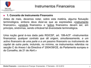 Instrumentos Financeiros

   1. Conceito de Instrumento Financeiro
Antes de mais, devemos notar, sobre esta matéria, alguma flutuação
terminológica, embora deva dizer-se que as expressões «instrumento
financeiro», «produto financeiro» e “activo financeiro» devem ser, em
princípio, sinónimas, sendo criticável tal diversidade terminológica.

Uma noção geral é-nos dada pelo RGICSF, art. 199-A/3º: «Instrumentos
financeiros: qualquer contrato que dê origem, simultaneamente, a um
activo financeiro de uma parte e a um passivo financeiro ou instrumento de
capital de outra parte, incluindo, no mínimo, os instrumentos referidos na
secção C do Anexo I da Directiva nº 2004/39/CE, do Parlamento europeu e
do Conselho, de 21 de Abril.»




Direito Financeiro – Licenciatura em Finanças Empresariais - 3º Semestre – 20-12-2012   2
 