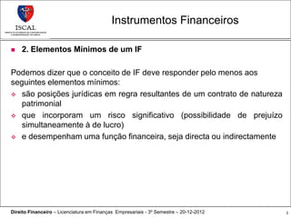 Instrumentos Financeiros

   2. Elementos Mínimos de um IF

Podemos dizer que o conceito de IF deve responder pelo menos aos
seguintes elementos mínimos:
 são posições jurídicas em regra resultantes de um contrato de natureza
   patrimonial
 que incorporam um risco significativo (possibilidade de prejuízo
   simultaneamente à de lucro)
 e desempenham uma função financeira, seja directa ou indirectamente




Direito Financeiro – Licenciatura em Finanças Empresariais - 3º Semestre – 20-12-2012   3
 