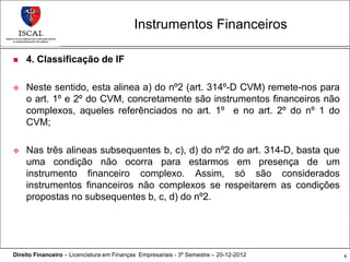 Instrumentos Financeiros

   4. Classificação de IF

   Neste sentido, esta alinea a) do nº2 (art. 314º-D CVM) remete-nos para
    o art. 1º e 2º do CVM, concretamente são instrumentos financeiros não
    complexos, aqueles referênciados no art. 1º e no art. 2º do nº 1 do
    CVM;

   Nas três alineas subsequentes b, c), d) do nº2 do art. 314-D, basta que
    uma condição não ocorra para estarmos em presença de um
    instrumento financeiro complexo. Assim, só são considerados
    instrumentos financeiros não complexos se respeitarem as condições
    propostas no subsequentes b, c, d) do nº2.




Direito Financeiro – Licenciatura em Finanças Empresariais - 3º Semestre – 20-12-2012   6
 