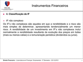 Instrumentos Financeiros

   4. Classificação de IF

   IF não complexo
Os IF’s não complexos são aqueles em que a rendibilidade e o risco são
mais simples de determinar, apresentando tendencialmente um menor
risco. A rendibilidade de um investimento em IF’s não complexos inclui
normalmente a rendibilidade resultante da evolução dos preços em bolsa
(mais ou menos-valias) e a remuneração periódica (dividendos ou juros).




Direito Financeiro – Licenciatura em Finanças Empresariais - 3º Semestre – 20-12-2012   7
 