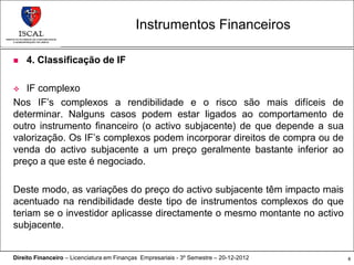 Instrumentos Financeiros

   4. Classificação de IF

  IF complexo
Nos IF’s complexos a rendibilidade e o risco são mais difíceis de
determinar. Nalguns casos podem estar ligados ao comportamento de
outro instrumento financeiro (o activo subjacente) de que depende a sua
valorização. Os IF’s complexos podem incorporar direitos de compra ou de
venda do activo subjacente a um preço geralmente bastante inferior ao
preço a que este é negociado.

Deste modo, as variações do preço do activo subjacente têm impacto mais
acentuado na rendibilidade deste tipo de instrumentos complexos do que
teriam se o investidor aplicasse directamente o mesmo montante no activo
subjacente.


Direito Financeiro – Licenciatura em Finanças Empresariais - 3º Semestre – 20-12-2012   8
 