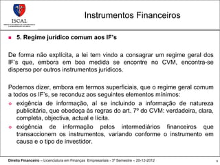 Instrumentos Financeiros

   5. Regime jurídico comum aos IF’s

De forma não explícita, a lei tem vindo a consagrar um regime geral dos
IF’s que, embora em boa medida se encontre no CVM, encontra-se
disperso por outros instrumentos jurídicos.

Podemos dizer, embora em termos superficiais, que o regime geral comum
a todos os IF’s, se reconduz aos seguintes elementos mínimos:
 exigência de informação, aí se incluindo a informação de natureza
   publicitária, que obedeça às regras do art. 7º do CVM: verdadeira, clara,
   completa, objectiva, actual e lícita.
 exigência      de informação pelos intermediários financeiros que
   transaccionem os instrumentos, variando conforme o instrumento em
   causa e o tipo de investidor.

Direito Financeiro – Licenciatura em Finanças Empresariais - 3º Semestre – 20-12-2012   9
 