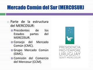 Mercado Común del Sur (MERCOSUR)
 Parte de la estructura
del MERCOSUR:
 Presidentes de los
Estados partes del
MERCOSUR.
 Consejo del Mercado
Común (CMC).
 Grupo Mercado Común
(GMC).
 Comisión del Comercio
del Mercosur (CCM).
 