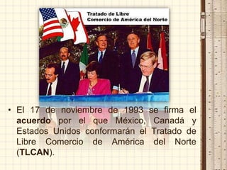 • El 17 de noviembre de 1993 se firma el
acuerdo por el que México, Canadá y
Estados Unidos conformarán el Tratado de
Libre Comercio de América del Norte
(TLCAN).
 