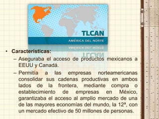 • Características:
– Aseguraba el acceso de productos mexicanos a
EEUU y Canadá.
– Permitía a las empresas norteamericanas
consolidar sus cadenas productivas en ambos
lados de la frontera, mediante compra o
establecimiento de empresas en México,
garantizaba el acceso al amplio mercado de una
de las mayores economías del mundo, la 12ª, con
un mercado efectivo de 50 millones de personas.
 