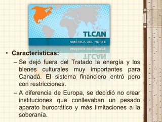 • Características:
– Se dejó fuera del Tratado la energía y los
bienes culturales muy importantes para
Canadá. El sistema financiero entró pero
con restricciones.
– A diferencia de Europa, se decidió no crear
instituciones que conllevaban un pesado
aparato burocrático y más limitaciones a la
soberanía.
 