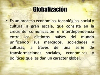 Globalización
• Es un proceso económico, tecnológico, social y
cultural a gran escala, que consiste en la
creciente comunicación e interdependencia
entre los distintos países del mundo
unificando sus mercados, sociedades y
culturas, a través de una serie de
transformaciones sociales, económicas y
políticas que les dan un carácter global.
 