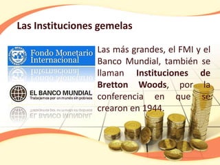 Las Instituciones gemelas
Las más grandes, el FMI y el
Banco Mundial, también se
llaman Instituciones de
Bretton Woods, por la
conferencia en que se
crearon en 1944.
 