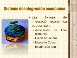 Sistema de integración económica
• Las formas de
integración económica
pueden ser:
– Asociación de libre
comercio.
– Unión Aduanera.
– Mercado Común.
– Integración total.
 