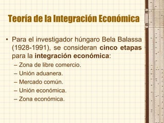Teoría de la Integración Económica
• Para el investigador húngaro Bela Balassa
(1928-1991), se consideran cinco etapas
para la integración económica:
– Zona de libre comercio.
– Unión aduanera.
– Mercado común.
– Unión económica.
– Zona económica.
 