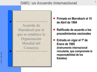 ©WTO-OMC2005
Acuerdo de
Marrakech por el
que se establece la
Organización
Mundial del
Comercio
Firmado en Marrakech el 15
de Abril de 1994
Ratificado de acuerdo a los
procedimientos nacionales
Entrada en vigor el 1º de
Enero de 1995
(instrumento internacional
vinculante, que compromete la
responsabilidad de los
Estados)
OMC: un Acuerdo Internacional 2©WTO-OMC2005
 