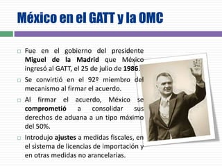 México en el GATT y la OMC
 Fue en el gobierno del presidente
Miguel de la Madrid que México
ingresó al GATT, el 25 de julio de 1986.
 Se convirtió en el 92º miembro del
mecanismo al firmar el acuerdo.
 Al firmar el acuerdo, México se
comprometió a consolidar sus
derechos de aduana a un tipo máximo
del 50%.
 Introdujo ajustes a medidas fiscales, en
el sistema de licencias de importación y
en otras medidas no arancelarias.
 