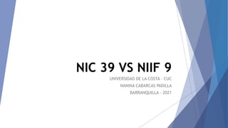 NIC 39 VS NIIF 9
UNIVERSIDAD DE LA COSTA – CUC
NANINA CABARCAS PADILLA
BARRANQUILLA - 2021
 