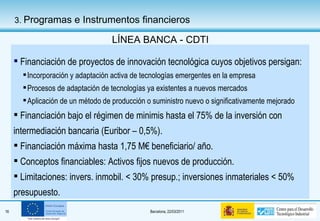 Financiación de proyectos de innovación tecnológica cuyos objetivos persigan: Incorporación y adaptación activa de tecnologías emergentes en la empresa Procesos de adaptación de tecnologías ya existentes a nuevos mercados Aplicación de un método de producción o suministro nuevo o significativamente mejorado Financiación bajo el régimen de minimis hasta el 75% de la inversión con intermediación bancaria (Euribor – 0,5%). Financiación máxima hasta 1,75 M€ beneficiario/ año.  Conceptos financiables: Activos fijos nuevos de producción. Limitaciones: invers. inmobil. < 30% presup.; inversiones inmateriales < 50% presupuesto.  LÍNEA BANCA - CDTI 3.  Programas e Instrumentos financieros 