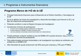 Programa Marco de I+D de la UE Principal Instrumento financiero para el Desarrollo de la Política Científica y Tecnológica de la UE En él se definen las líneas de investigación y desarrollo tecnológico que financia la UE y se fijan las dotaciones presupuestarias Pretende contribuir a crear el Espacio Europeo de Investigación Condiciones mínimas de participación: Al menos tres entidades legales establecidas en diferentes  Estados Miembros (EEMM) ó Estados Asociados (EA) Las tres entidades comentadas anteriormente deben ser independientes Puede participar cualquier entidad ya sea de EEMM, EA ó países terceros, respetando las condiciones mínimas de participación Para determinadas acciones horizontales y de investigación muy básica es suficiente una entidad de un EEMM ó EA Alta intensidad de ayuda (subvención del 50% para gran empresa y 75% para PYMEs) 3.  Programas e Instrumentos financieros 