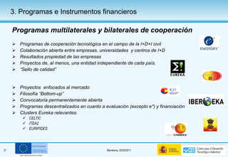 Programas multilaterales y bilaterales de cooperación Programas de cooperación tecnológica en el campo de la I+D+I civil Colaboración abierta entre empresas, universidades  y centros de I+D Resultados propiedad de las empresas Proyectos de, al menos, una entidad independiente de cada país. “ Sello de calidad” Proyectos  enfocados al mercado Filosofía “Bottom-up” Convocatoria permanentemente abierta Programas descentralizados en cuanto a evaluación (excepto e*) y financiación Clusters Eureka relevantes: CELTIC ITEA2 EURIPIDES 3. Programas e Instrumentos financieros 