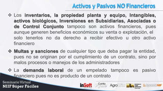 Activos y Pasivos NOFinancieros
 Los inventarios, la propiedad planta y equipo, Intangibles,
activos biológicos, Inversiones en Subsidiarias, Asociadas o
de Control Conjunto tampoco son activos financieros, pues
aunque generen beneficios económicos su venta o explotación, el
solo tenerlos no da derecho a recibir efectivo u otro activo
financiero
 Multas y sanciones de cualquier tipo que deba pagar la entidad,
pues no se originan por el cumplimiento de un contrato, sino por
malos procesos o manejos de los administradores
 La demanda laboral de un empelado tampoco es pasivo
financiero pues no es producto de un contrato
 