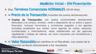 Medición Inicial – SINFinanciación
 Bajo Términos Comerciales NORMALES (30-60 días)
 Al Precio de la Transacción,incluidos los costos detransacción
 Costos de Transacción: son costos incrementales directamente
atribuibles a la compra, emisión, venta o disposición de un activo o pasivo
financiero. Incluyen honorarios y comisiones pagadas a los agentes
(incluidos empleados que actúen como agentes de venta), asesores,
comisionistas e intermediarios; tasas establecidas por las agencias
reguladoras y bolsas de valores, así como impuestos por transferencia y
otros derechos)
 Al Valor Razonable con cambios en el Resultado. Los costos de la
transacción se llevan directamente a los resultados
 