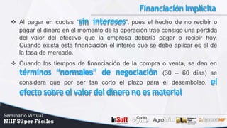 FinanciaciónImplícita
 Al pagar en cuotas “sin intereses”, pues el hecho de no recibir o
pagar el dinero en el momento de la operación trae consigo una pérdida
del valor del efectivo que la empresa debería pagar o recibir hoy.
Cuando exista esta financiación el interés que se debe aplicar es el de
la tasa de mercado.
 Cuando los tiempos de financiación de la compra o venta, se den en
términos “normales” de negociación (30 – 60 días) se
considera que por ser tan corto el plazo para el desembolso, el
efecto sobre el valor del dinero no es material
 