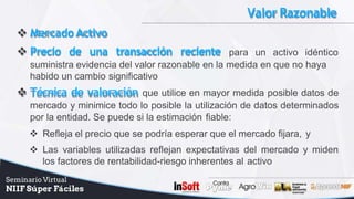 Valor Razonable
 MercadoActivo
 Precio de una transacción reciente para un activo idéntico
suministra evidencia del valor razonable en la medida en que no haya
habido un cambio significativo
 Técnica de valoración que utilice en mayor medida posible datos de
mercado y minimice todo lo posible la utilización de datos determinados
por la entidad. Se puede si la estimación fiable:
 Refleja el precio que se podría esperar que el mercado fijara, y
 Las variables utilizadas reflejan expectativas del mercado y miden
los factores de rentabilidad-riesgo inherentes al activo
 