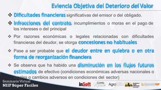 Eviencia Objetiva del Deterioro delValor
 Dificultades financieras significativas del emisor o del obligado.
 Infracciones del contrato, incumplimientos o moras en el pago de
los intereses o del principal
 Por razones económicas o legales relacionadas con dificultades
financieras del deudor, se otorga concesiones no habituales
 Pase a ser probable que el deudor entre en quiebra o en otra
forma de reorganizaciónfinanciera
 Se observa que ha habido una disminución en los flujos futuros
estimados de efectivo (condiciones económicas adversas nacionales o
locales o cambios adversos en condiciones del sector)
 
