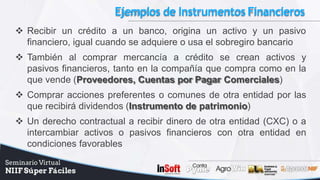 Ejemplos de InstrumentosFinancieros
 Recibir un crédito a un banco, origina un activo y un pasivo
financiero, igual cuando se adquiere o usa el sobregiro bancario
 También al comprar mercancía a crédito se crean activos y
pasivos financieros, tanto en la compañía que compra como en la
que vende (Proveedores, Cuentas por Pagar Comerciales)
 Comprar acciones preferentes o comunes de otra entidad por las
que recibirá dividendos (Instrumento de patrimonio)
 Un derecho contractual a recibir dinero de otra entidad (CXC) o a
intercambiar activos o pasivos financieros con otra entidad en
condiciones favorables
 