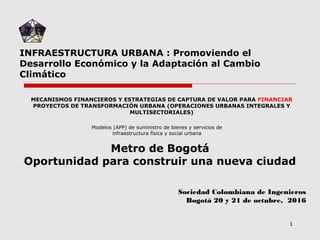 INFRAESTRUCTURA URBANA : Promoviendo el
Desarrollo Económico y la Adaptación al Cambio
Climático
Sociedad Colombiana de Ingenieros
Bogotá 20 y 21 de octubre, 2016
Modelos (APP) de suministro de bienes y servicios de
infraestructura física y social urbana
MECANISMOS FINANCIEROS Y ESTRATEGIAS DE CAPTURA DE VALOR PARA FINANCIAR
PROYECTOS DE TRANSFORMACIÓN URBANA (OPERACIONES URBANAS INTEGRALES Y
MULTISECTORIALES)
1
Metro de Bogotá
Oportunidad para construir una nueva ciudad
 