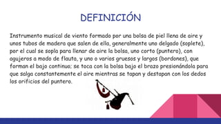 DEFINICIÓN
Instrumento musical de viento formado por una bolsa de piel llena de aire y
unos tubos de madera que salen de ella, generalmente uno delgado (soplete),
por el cual se sopla para llenar de aire la bolsa, uno corto (puntero), con
agujeros a modo de flauta, y uno o varios gruesos y largos (bordones), que
forman el bajo continuo; se toca con la bolsa bajo el brazo presionándola para
que salga constantemente el aire mientras se tapan y destapan con los dedos
los orificios del puntero.
 