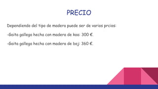 PRECIO
Dependiendo del tipo de madera puede ser de varios prcios:
-Gaita gallega hecha con madera de koa: 300 €.
-Gaita gallega hecha con madera de boj: 360 €.
 