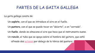 PARTES DE LA GAITA GALLEGA
La gaita gallega consta de:
Un soplete, con el que se introduce el aire en el fuelle.
Un puntero, con el que se puede tocar en "abierto", o en "cerrado".
Un fuelle, donde se almacena el aire que hace que el instrumento suene.
Un roncón, el tubo que se apoya sobre el hombro del gaitero, que está
afinado dos octavas por debajo de la tónica del puntero.
 