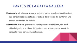PARTES DE LA GAITA GALLEGA
Un ronqueta, el tubo que se apoya sobre el antebrazo derecho del gaitero,
que está afinado una octava por debajo de la tónica del puntero y una
octava por encima del roncón.
Un ronquillo, el tubo que sale del fuelle paralelo al ronquete, que está
afinado igual que la tónica del puntero, una octava por encima de la
ronqueta y dos por encima del roncón.
 