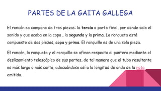 PARTES DE LA GAITA GALLEGA
El roncón se compone de tres piezas: la tercia o parte final, por donde sale el
sonido y que acaba en la copa , la segunda y la prima. La ronqueta está
compuesto de dos piezas, copa y prima. El ronquillo es de una sola pieza.
El roncón, la ronqueta y el ronquillo se afinan respecto al puntero mediante el
deslizamiento telescópico de sus partes, de tal manera que el tubo resultante
es más largo o más corto, adecuándose así a la longitud de onda de la nota
emitida.
 