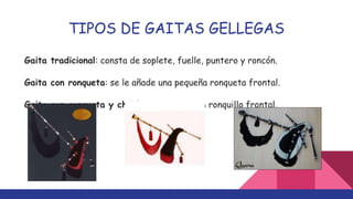TIPOS DE GAITAS GELLEGAS
Gaita tradicional: consta de soplete, fuelle, puntero y roncón.
Gaita con ronqueta: se le añade una pequeña ronqueta frontal.
Gaita con ronqueta y chillón: se le añade un ronquillo frontal.
 