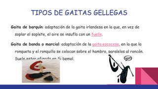 TIPOS DE GAITAS GELLEGAS
Gaita de barquín: adaptación de la gaita irlandesa en la que, en vez de
soplar el soplete, el aire se insufla con un fuelle.
Gaita de banda o marcial: adaptación de la gaita escocesa, en la que la
ronqueta y el ronquillo se colocan sobre el hombro, paralelos al roncón.
Suele estar afinada en Si bemol.
 