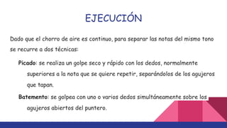 EJECUCIÓN
Dado que el chorro de aire es continuo, para separar las notas del mismo tono
se recurre a dos técnicas:
Picado: se realiza un golpe seco y rápido con los dedos, normalmente
superiores a la nota que se quiere repetir, separándolos de los agujeros
que tapan.
Batemento: se golpea con uno o varios dedos simultáneamente sobre los
agujeros abiertos del puntero.
 