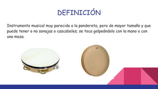 DEFINICIÓN
Instrumento musical muy parecido a la pandereta, pero de mayor tamaño y que
puede tener o no sonajas o cascabeles; se toca golpeándolo con la mano o con
una maza.
 
