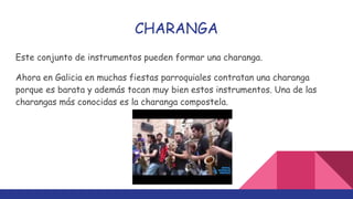 CHARANGA
Este conjunto de instrumentos pueden formar una charanga.
Ahora en Galicia en muchas fiestas parroquiales contratan una charanga
porque es barata y además tocan muy bien estos instrumentos. Una de las
charangas más conocidas es la charanga compostela.
 
