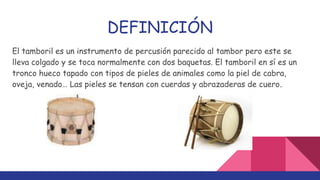 DEFINICIÓN
El tamboril es un instrumento de percusión parecido al tambor pero este se
lleva colgado y se toca normalmente con dos baquetas. El tamboril en sí es un
tronco hueco tapado con tipos de pieles de animales como la piel de cabra,
oveja, venado… Las pieles se tensan con cuerdas y abrazaderas de cuero..
 