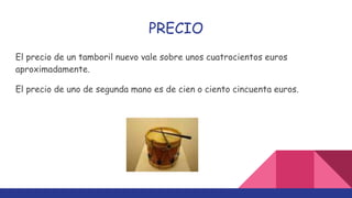 PRECIO
El precio de un tamboril nuevo vale sobre unos cuatrocientos euros
aproximadamente.
El precio de uno de segunda mano es de cien o ciento cincuenta euros.
 