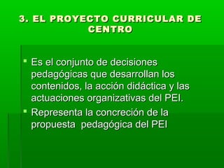 3. EL PROYECTO CURRICULAR DE3. EL PROYECTO CURRICULAR DE
CENTROCENTRO
 Es el conjunto de decisionesEs el conjunto de decisiones
pedagógicas que desarrollan lospedagógicas que desarrollan los
contenidos, la acción didáctica y lascontenidos, la acción didáctica y las
actuaciones organizativas del PEI.actuaciones organizativas del PEI.
 Representa la concreción de laRepresenta la concreción de la
propuesta pedagógica del PEIpropuesta pedagógica del PEI
 