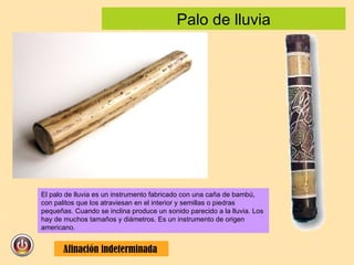 Palo de lluvia El palo de lluvia es un instrumento fabricado con una caña de bambú, con palitos que los atraviesan en el interior y semillas o piedras pequeñas. Cuando se inclina produce un sonido parecido a la lluvia. Los hay de muchos tamaños y diámetros. Es un instrumento de origen americano.  Afinación indeterminada  
