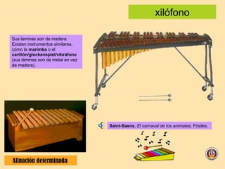 xilófono Afinación determinada  Saint-Saens ,  El carnaval de los animales , Fósiles. Sus laminas son de madera. Existen instrumentos similares, cómo la  marimba  o el  carillón/glockenspiel/vibráfono  (sus láminas son de metal en vez de madera). 