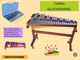Carillón GLOCKENSPIEL Afinación determinada  Muy similar al xilófono, con la diferencia de que sus láminas son de metal. El vibráfono es una derivación posterior. 