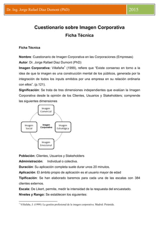 Dr. Ing. Jorge Rafael Diaz Dumont (PhD) 2015
Cuestionario sobre Imagen Corporativa
Ficha Técnica
Ficha Técnica
Nombre: Cuestionario de Imagen Corporativa en las Corporaciones (Empresas)
Autor: Dr. Jorge Rafael Diaz Dumont (PhD)
Imagen Corporativa: Villafañe1
(1999), refiere que “Existe consenso en torno a la
idea de que la imagen es una construcción mental de los públicos, generada por la
integración de todos los inputs emitidos por una empresa en su relación ordinaria
con ellos”. (p.121).
Significación: Se trata de tres dimensiones independientes que evalúan la Imagen
Corporativa desde la opinión de los Clientes, Usuarios y Stakeholders; comprende
las siguientes dimensiones
Población: Clientes, Usuarios y Stakeholders
Administración: Individual o colectiva.
Duración: Su aplicación completa suele durar unos 20 minutos.
Aplicación: El ámbito propio de aplicación es el usuario mayor de edad
Tipificación: Se han elaborado baremos para cada una de las escalas con 384
clientes externos.
Escala: De Likert, permite, medir la intensidad de la respuesta del encuestado.
Niveles y Rango: Se establecen los siguientes:
1
Villafañe, J. (1999): La gestión profesional de la imagen corporativa. Madrid: Pirámide.
 