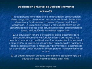 www.mbvera.blogspot.com Declaración Universal de Derechos Humanos Artículo 26 1.  Toda persona tiene derecho a la educación. La educación debe ser gratuita, al menos en lo concerniente a la instrucción elemental y fundamental. La instrucción elemental será obligatoria. La instrucción técnica y profesional habrá de ser generalizada; el acceso a los estudios superiores será igual para todos, en función de los méritos respectivos.  2.  La educación tendrá por objeto el pleno desarrollo de la personalidad humana y el fortalecimiento del respeto a los derechos humanos y a las libertades fundamentales; favorecerá la comprensión, la tolerancia y la amistad entre todas las naciones y todos los grupos étnicos o religiosos, y promoverá el desarrollo de las actividades de las Naciones Unidas para el mantenimiento de la  paz.  3.  Los padres tendrán derecho preferente a escoger el tipo de educación que habrá de darse a sus hijos.   