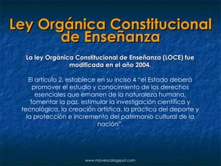 Ley Orgánica Constitucional de Enseñanza La ley Orgánica Constitucional de Enseñanza (LOCE) fue modificada en el año 2004. El artículo 2, establece en su inciso 4 “el Estado deberá promover el estudio y conocimiento de los derechos esenciales que emanen de la naturaleza humana, fomentar la paz, estimular la investigación científica y tecnológica, la creación artística, la práctica del deporte y la protección e incremento del patrimonio cultural de la nación”. www.mbvera.blogspot.com 