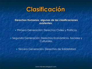 Clasificación Derechos Humanos, algunas de las clasificaciones existentes:     Primera Generación: Derechos Civiles y Políticos.    Segunda Generación: Derechos Económicos, Sociales y Culturales.    Tercera Generación: Derechos de Solidaridad. www.mbvera.blogspot.com 